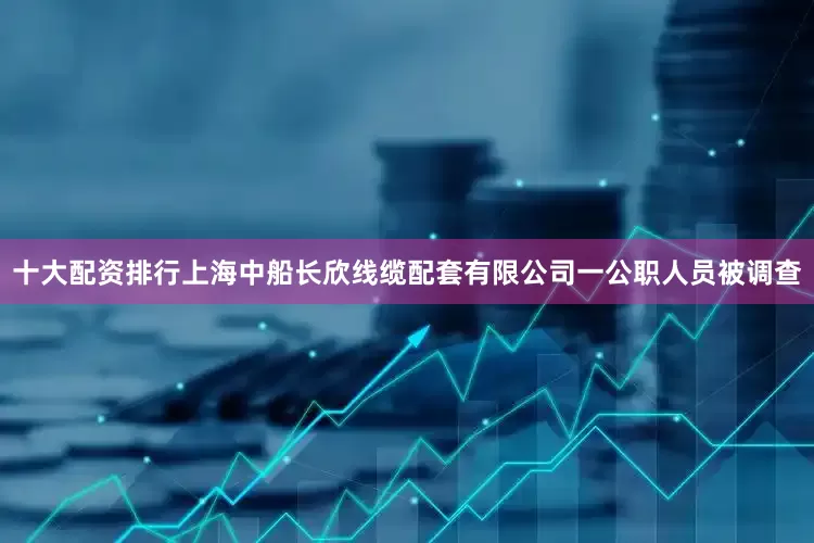 十大配资排行上海中船长欣线缆配套有限公司一公职人员被调查