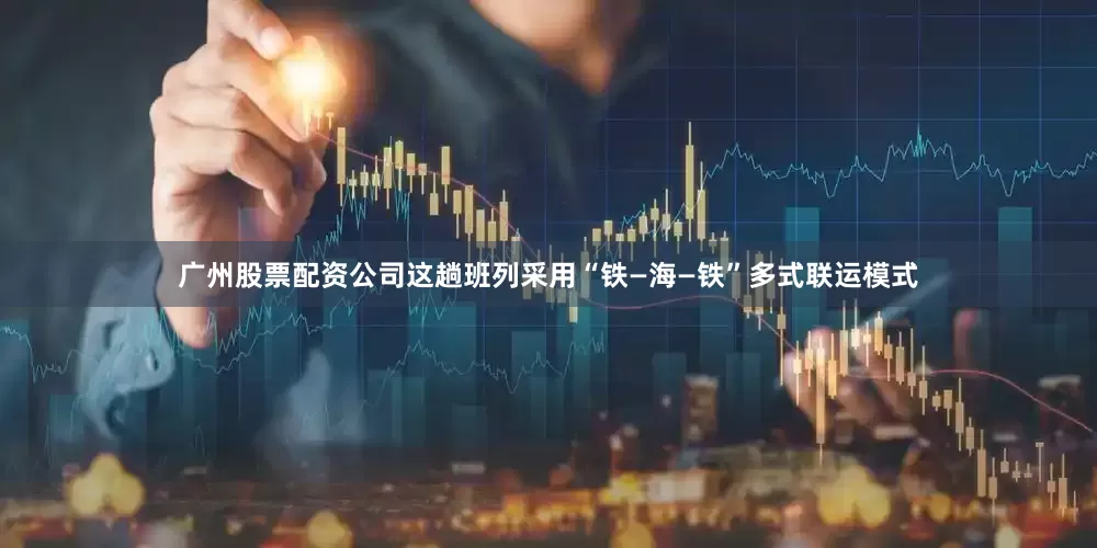 广州股票配资公司这趟班列采用“铁—海—铁”多式联运模式