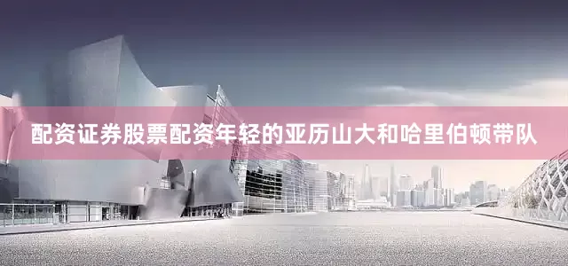 配资证券股票配资年轻的亚历山大和哈里伯顿带队
